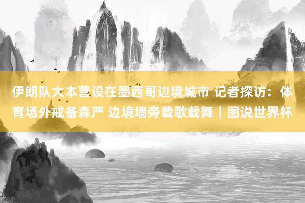 伊朗队大本营设在墨西哥边境城市 记者探访：体育场外戒备森严 边境墙旁载歌载舞｜图说世界杯