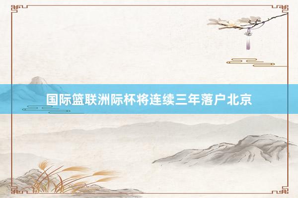 国际篮联洲际杯将连续三年落户北京
