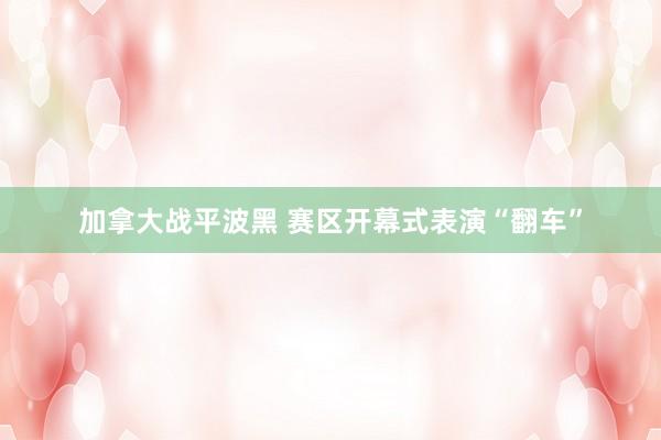 加拿大战平波黑 赛区开幕式表演“翻车”
