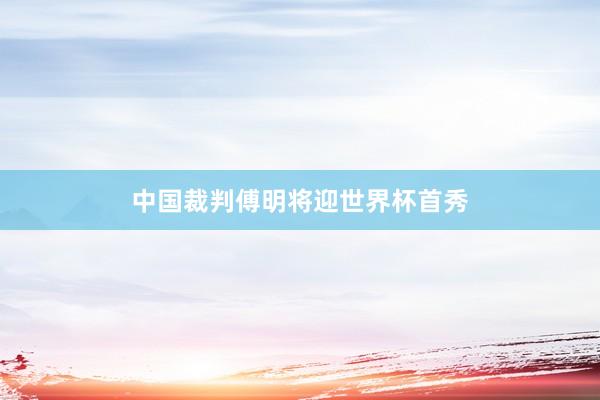 中国裁判傅明将迎世界杯首秀