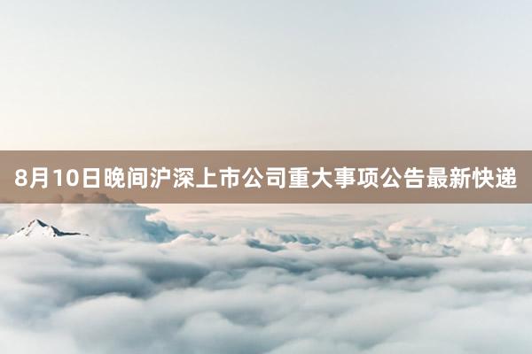 8月10日晚间沪深上市公司重大事项公告最新快递