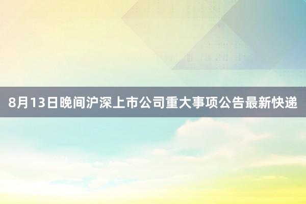 8月13日晚间沪深上市公司重大事项公告最新快递