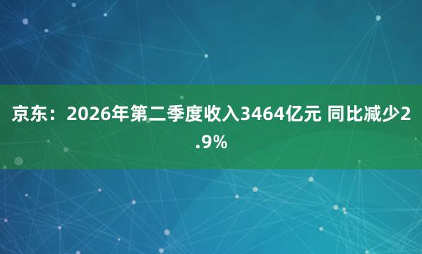 京东：2026年第二季度收入3464亿元 同比减少2.9%
