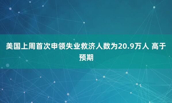 美国上周首次申领失业救济人数为20.9万人 高于预期