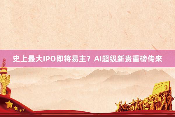 史上最大IPO即将易主？AI超级新贵重磅传来