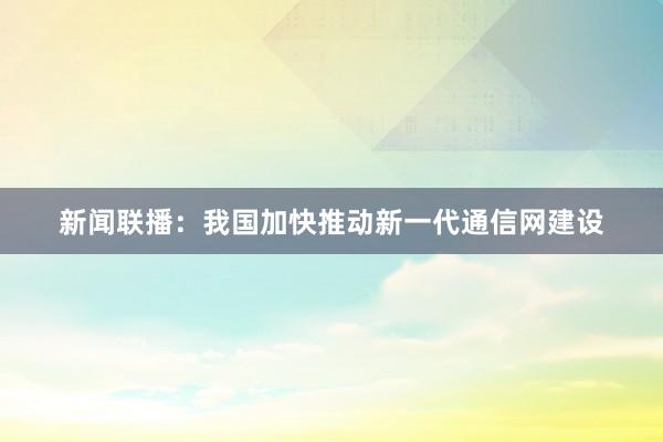 新闻联播:我国加快推动新一代通信网建设