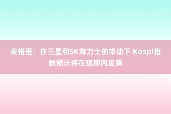 麦格里：在三星和SK海力士的带动下 Kospi指数预计将在短期内反弹