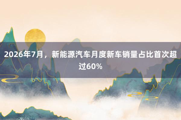 2026年7月，新能源汽车月度新车销量占比首次超过60%