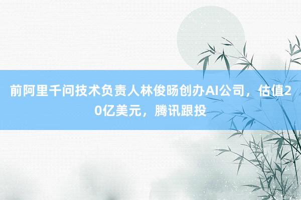 前阿里千问技术负责人林俊旸创办AI公司，估值20亿美元，腾讯跟投