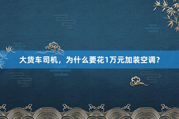 大货车司机，为什么要花1万元加装空调？