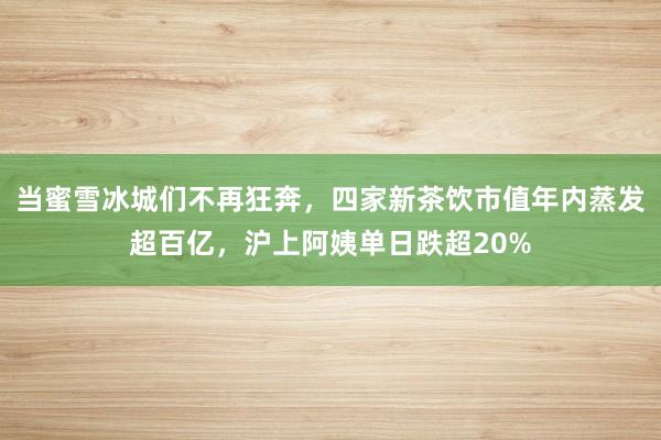 当蜜雪冰城们不再狂奔，四家新茶饮市值年内蒸发超百亿，沪上阿姨单日跌超20%