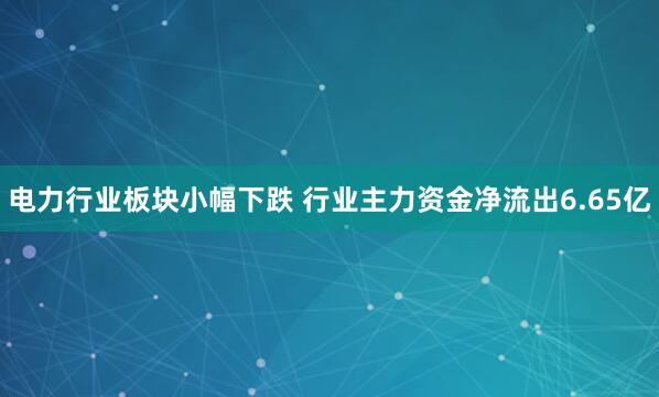 电力行业板块小幅下跌 行业主力资金净流出6.65亿