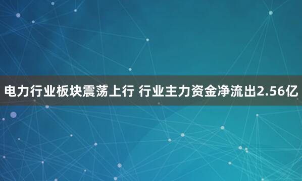 电力行业板块震荡上行 行业主力资金净流出2.56亿