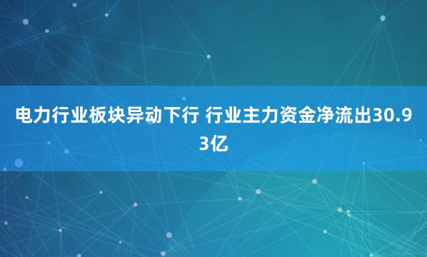 电力行业板块异动下行 行业主力资金净流出30.93亿
