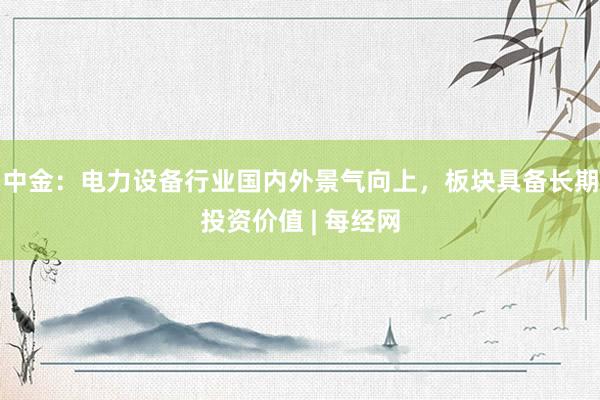 中金：电力设备行业国内外景气向上，板块具备长期投资价值 | 每经网