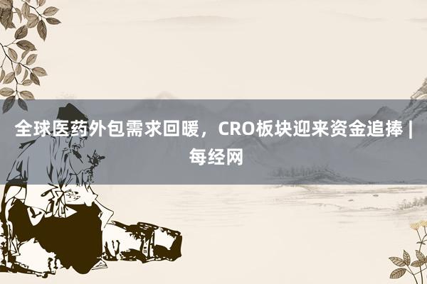 全球医药外包需求回暖，CRO板块迎来资金追捧 | 每经网