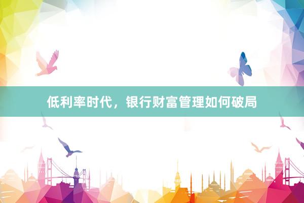 低利率时代，银行财富管理如何破局