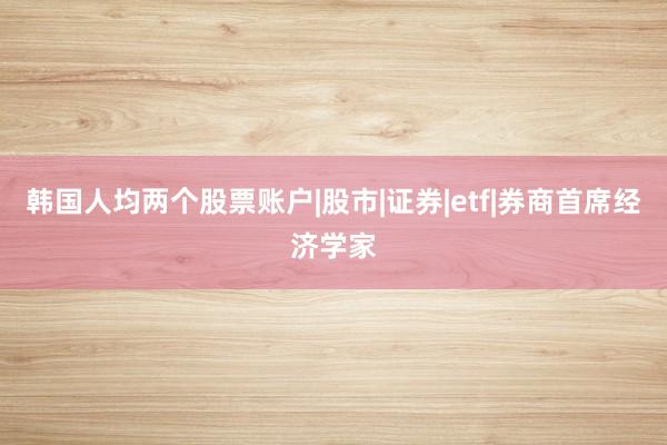 韩国人均两个股票账户|股市|证券|etf|券商首席经济学家