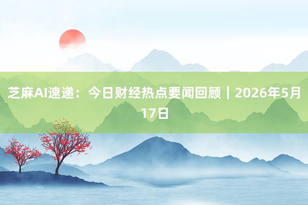 芝麻AI速递：今日财经热点要闻回顾｜2026年5月17日