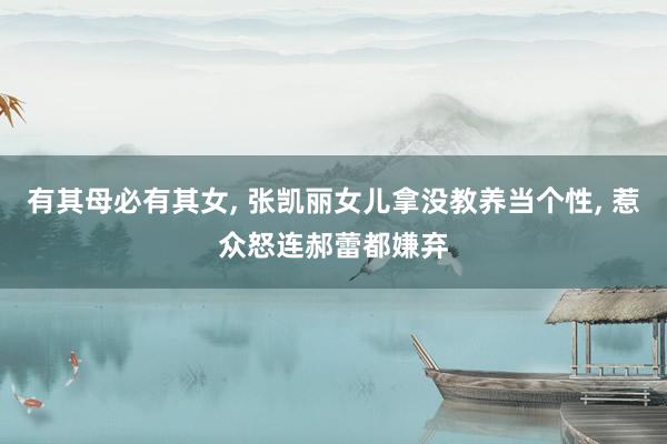有其母必有其女, 张凯丽女儿拿没教养当个性, 惹众怒连郝蕾都嫌弃