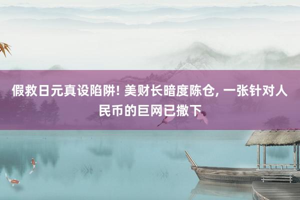 假救日元真设陷阱! 美财长暗度陈仓, 一张针对人民币的巨网已撒下