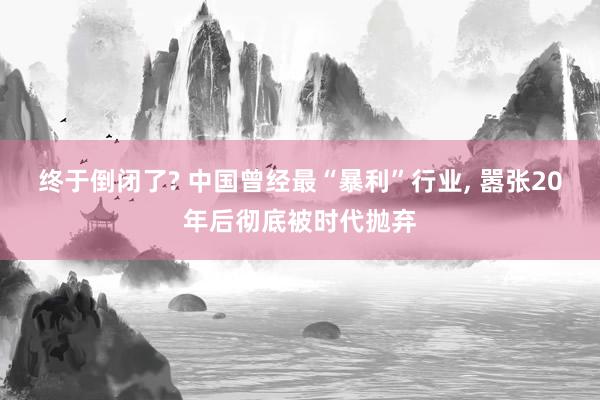 终于倒闭了? 中国曾经最“暴利”行业, 嚣张20年后彻底被时代抛弃