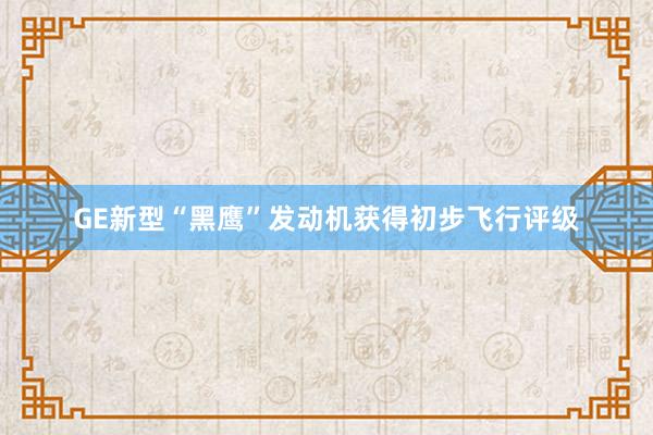 GE新型“黑鹰”发动机获得初步飞行评级