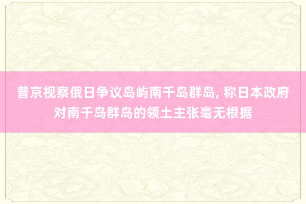 普京视察俄日争议岛屿南千岛群岛, 称日本政府对南千岛群岛的领土主张毫无根据