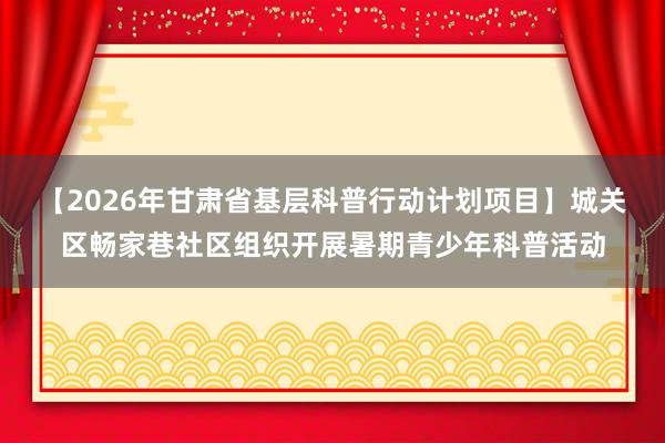 【2026年甘肃省基层科普行动计划项目】城关区畅家巷社区组织开展暑期青少年科普活动