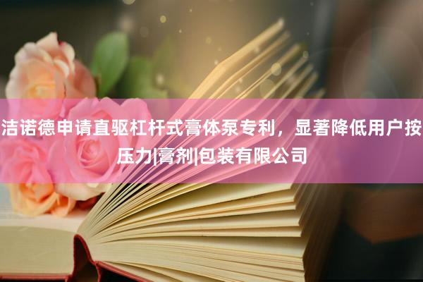 洁诺德申请直驱杠杆式膏体泵专利，显著降低用户按压力|膏剂|包装有限公司