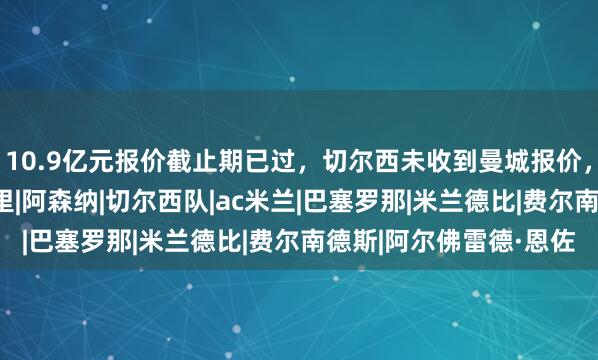 10.9亿元报价截止期已过，切尔西未收到曼城报价，恩佐大概率留守|罗德里|阿森纳|切尔西队|ac米兰|巴塞罗那|米兰德比|费尔南德斯|阿尔佛雷德·恩佐