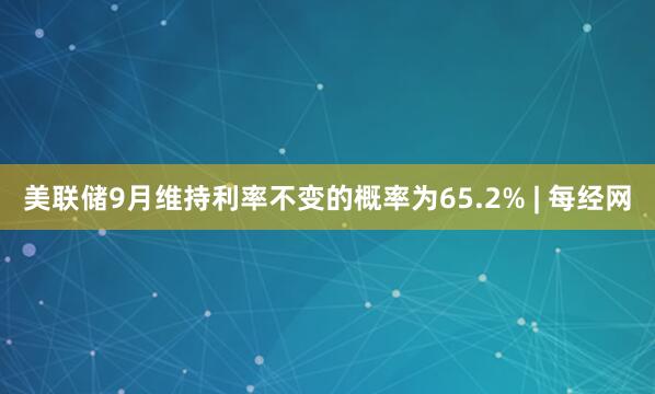美联储9月维持利率不变的概率为65.2% | 每经网