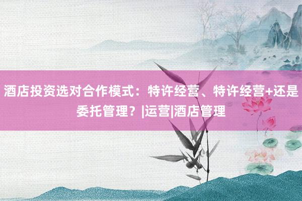 酒店投资选对合作模式：特许经营、特许经营+还是委托管理？|运营|酒店管理