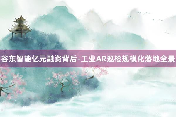 谷东智能亿元融资背后-工业AR巡检规模化落地全景
