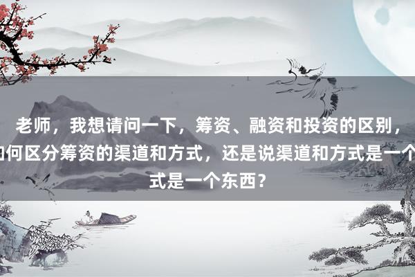 老师，我想请问一下，筹资、融资和投资的区别，以及如何区分筹资的渠道和方式，还是说渠道和方式是一个东西？