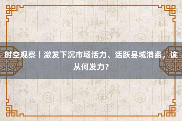 时空观察丨激发下沉市场活力、活跃县域消费，该从何发力？