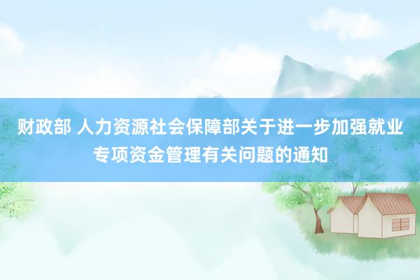 财政部 人力资源社会保障部关于进一步加强就业专项资金管理有关问题的通知