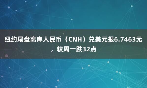 纽约尾盘离岸人民币（CNH）兑美元报6.7463元，较周一跌32点