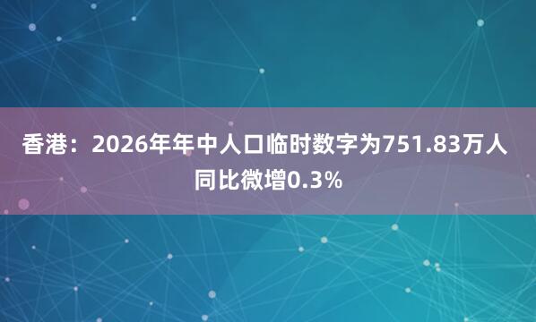 香港：2026年年中人口临时数字为751.83万人 同比微增0.3%