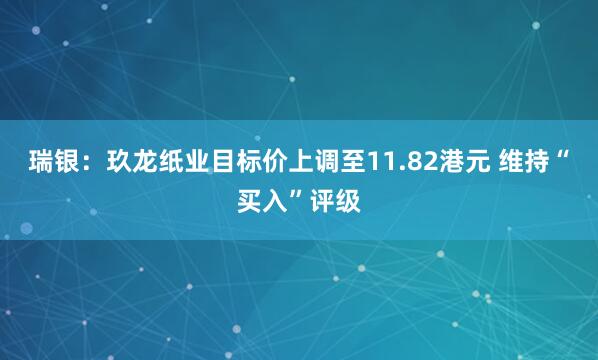 瑞银：玖龙纸业目标价上调至11.82港元 维持“买入”评级