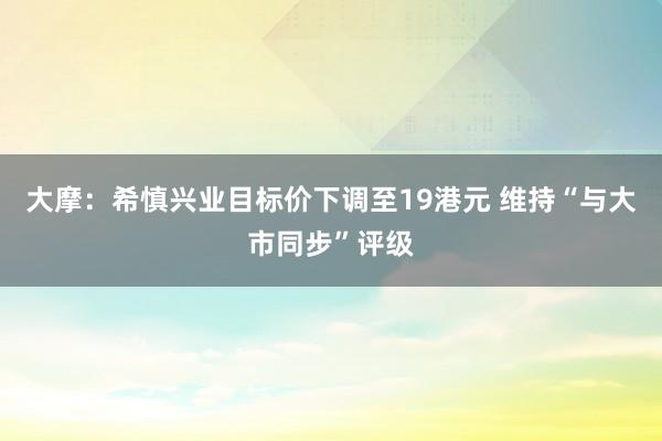 大摩：希慎兴业目标价下调至19港元 维持“与大市同步”评级