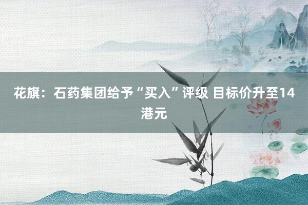 花旗：石药集团给予“买入”评级 目标价升至14港元