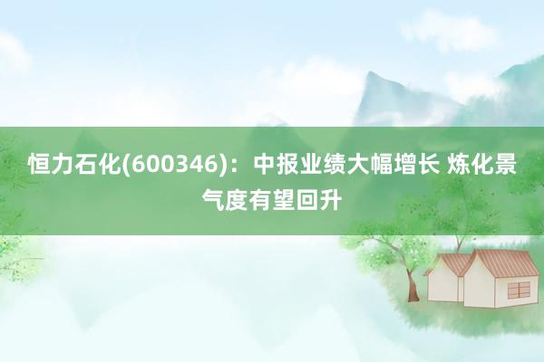 恒力石化(600346)：中报业绩大幅增长 炼化景气度有望回升