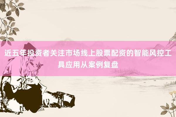 近五年投资者关注市场线上股票配资的智能风控工具应用从案例复盘