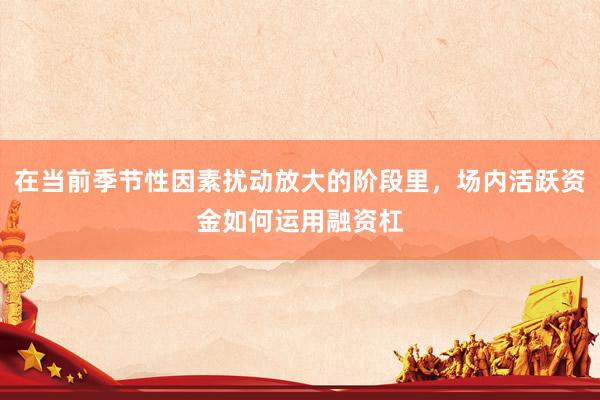在当前季节性因素扰动放大的阶段里，场内活跃资金如何运用融资杠