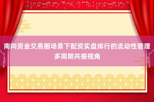 南向资金交易圈场景下配资实盘排行的流动性管理多周期共振视角