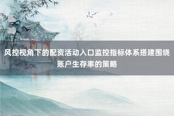 风控视角下的配资活动入口监控指标体系搭建围绕账户生存率的策略