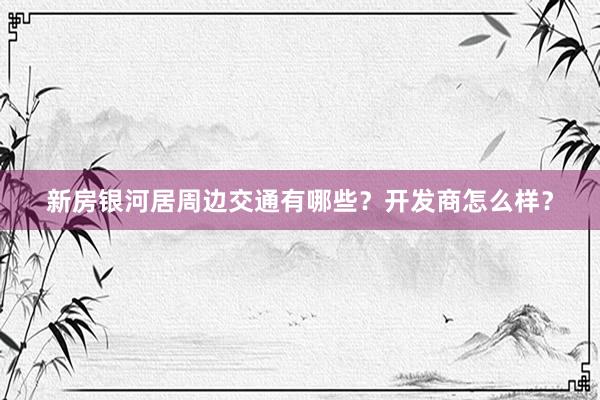 新房银河居周边交通有哪些？开发商怎么样？