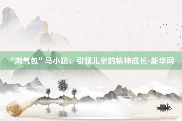 “淘气包”马小跳：引领儿童的精神成长-新华网