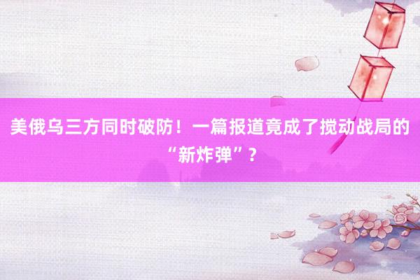 美俄乌三方同时破防！一篇报道竟成了搅动战局的“新炸弹”？